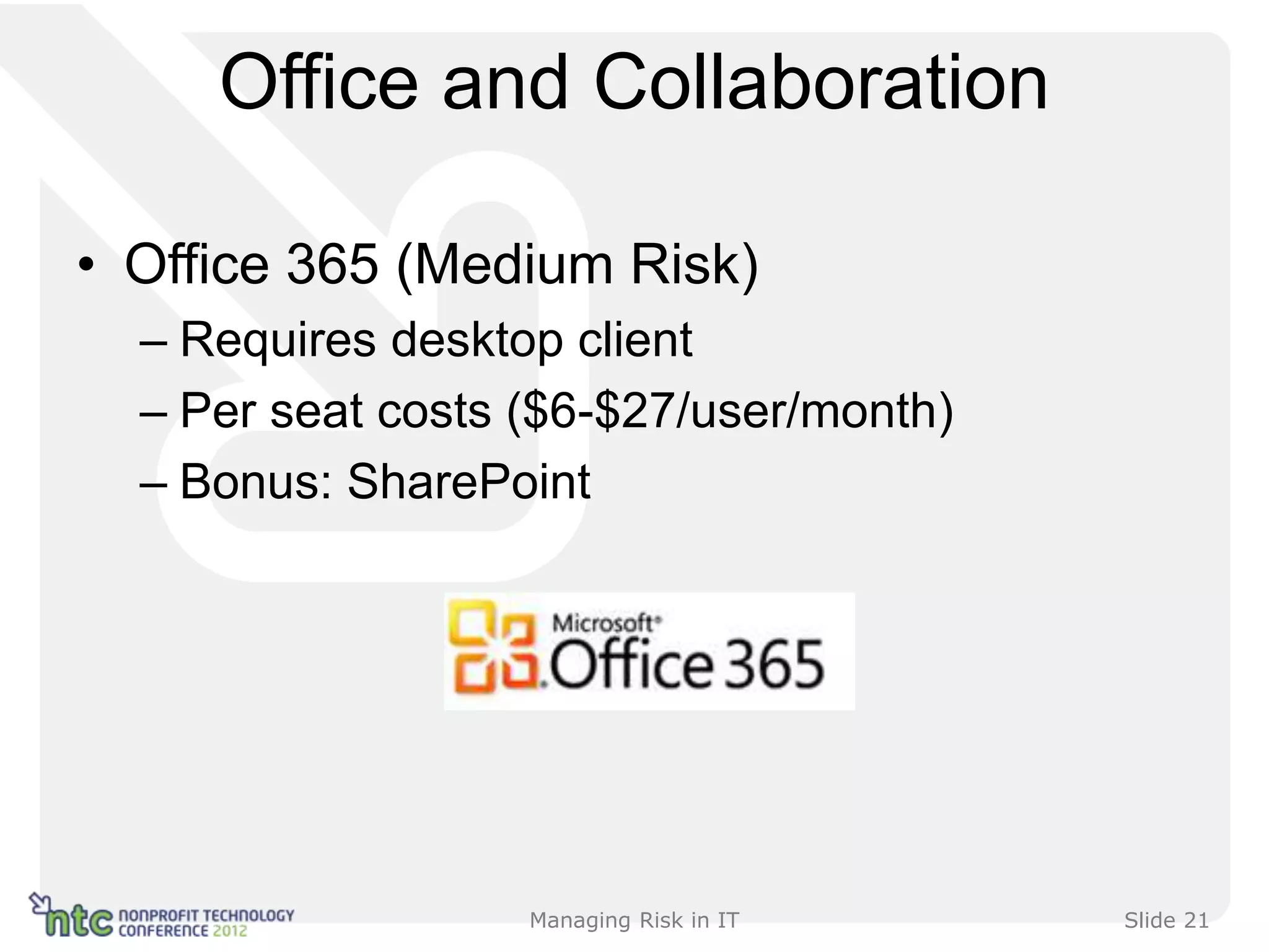 Office and Collaboration

• Office 365 (Medium Risk)
  – Requires desktop client
  – Per seat costs ($6-$27/user/month)
  – Bonus: SharePoint




                   Managing Risk in IT   Slide 21
 