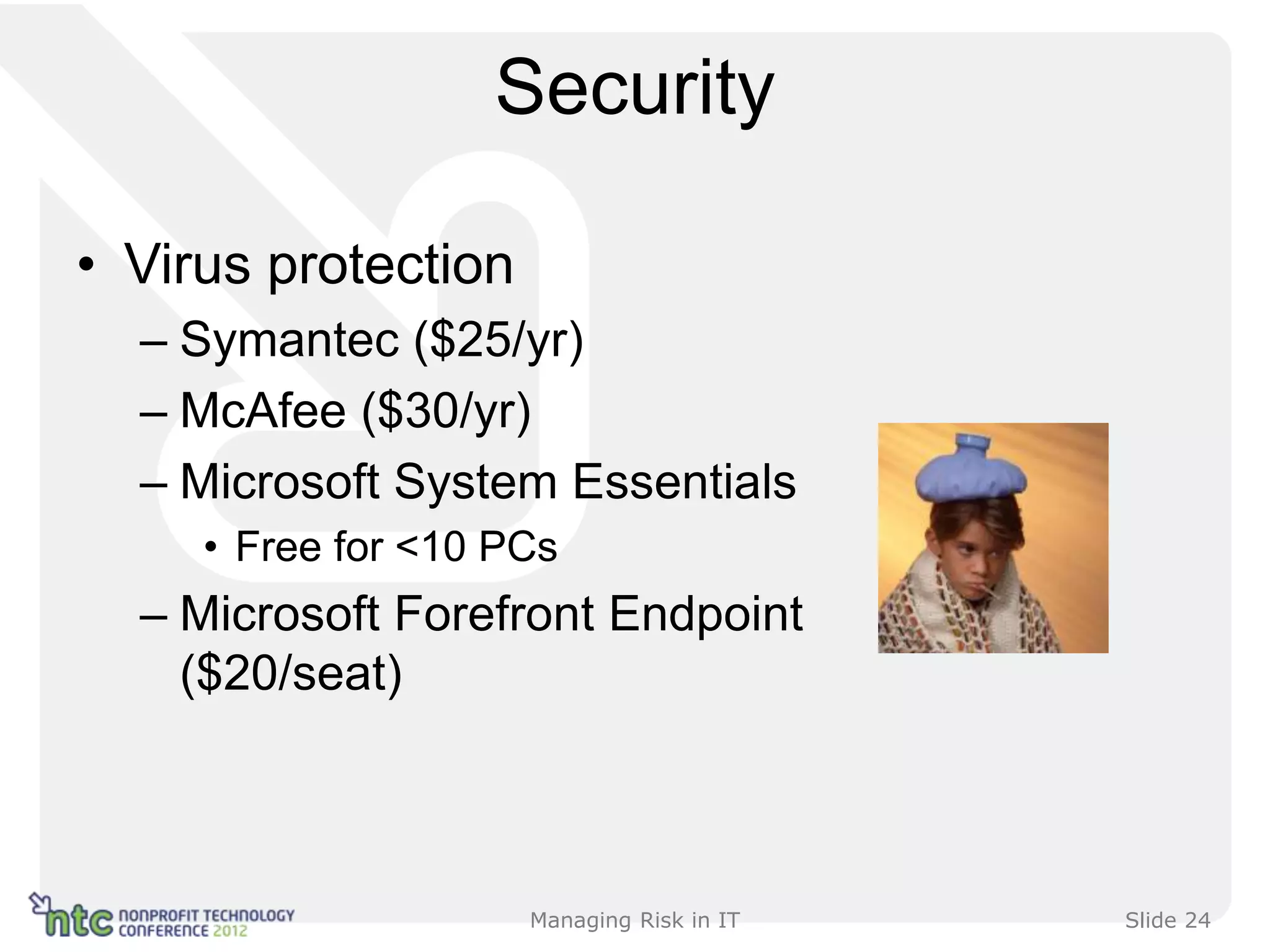 Security

• Virus protection
  – Symantec ($25/yr)
  – McAfee ($30/yr)
  – Microsoft System Essentials
     • Free for <10 PCs
  – Microsoft Forefront Endpoint
    ($20/seat)



                     Managing Risk in IT   Slide 24
 