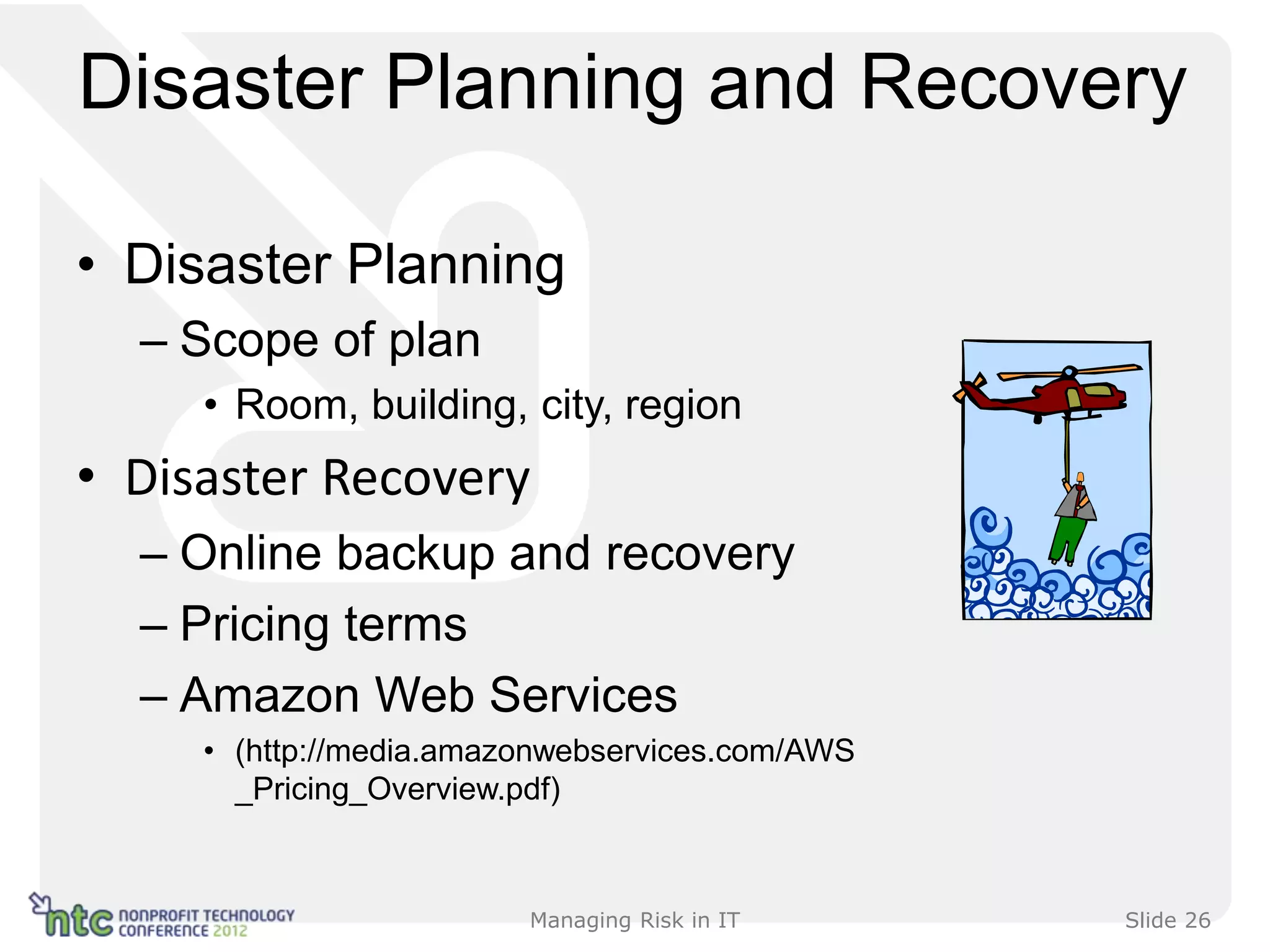 Disaster Planning and Recovery

• Disaster Planning
  – Scope of plan
     • Room, building, city, region
• Disaster Recovery
  – Online backup and recovery
  – Pricing terms
  – Amazon Web Services
     • (http://media.amazonwebservices.com/AWS
       _Pricing_Overview.pdf)



                         Managing Risk in IT     Slide 26
 