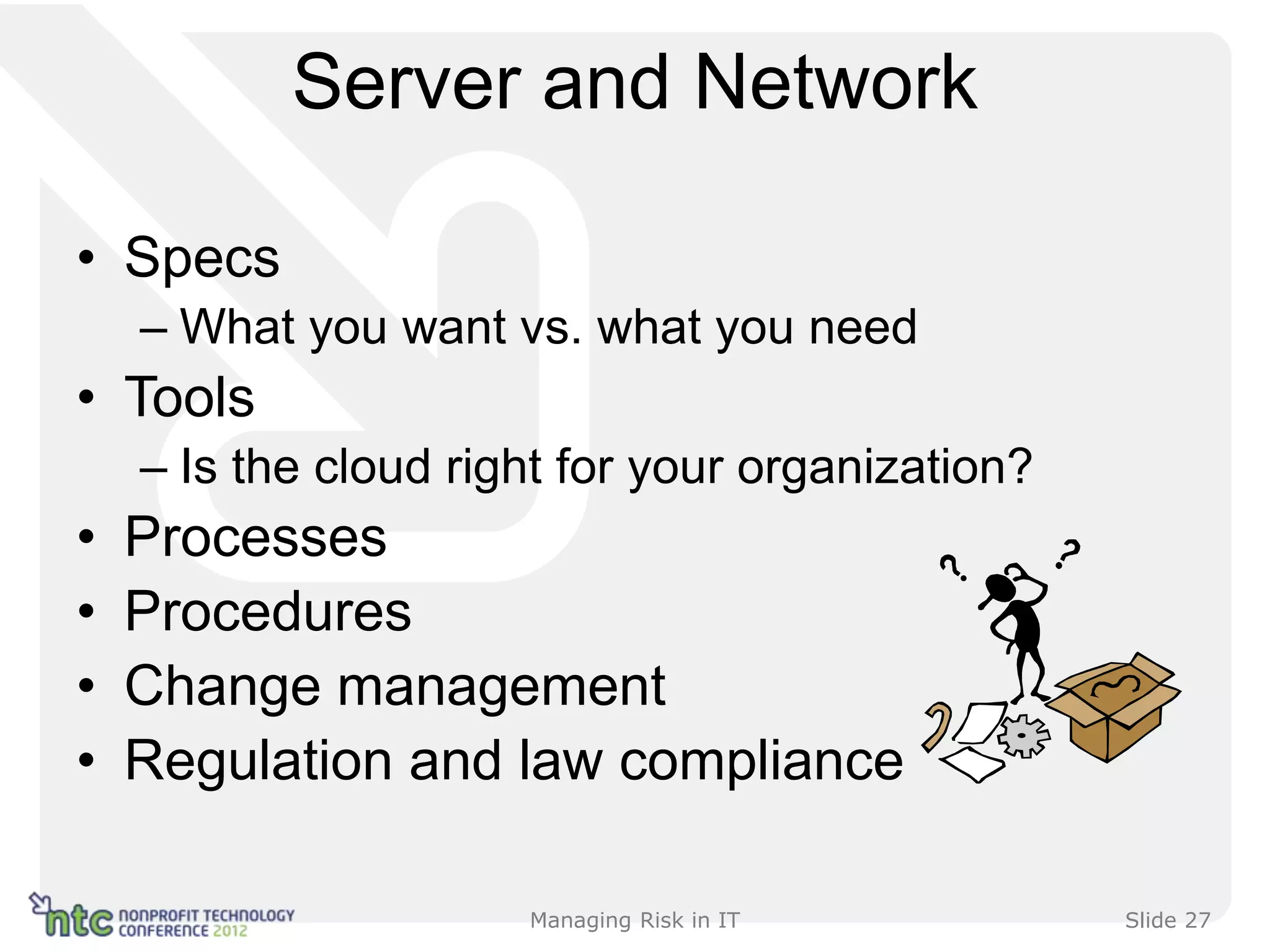 Server and Network

• Specs
    – What you want vs. what you need
• Tools
    – Is the cloud right for your organization?
•   Processes
•   Procedures
•   Change management
•   Regulation and law compliance

                      Managing Risk in IT         Slide 27
 