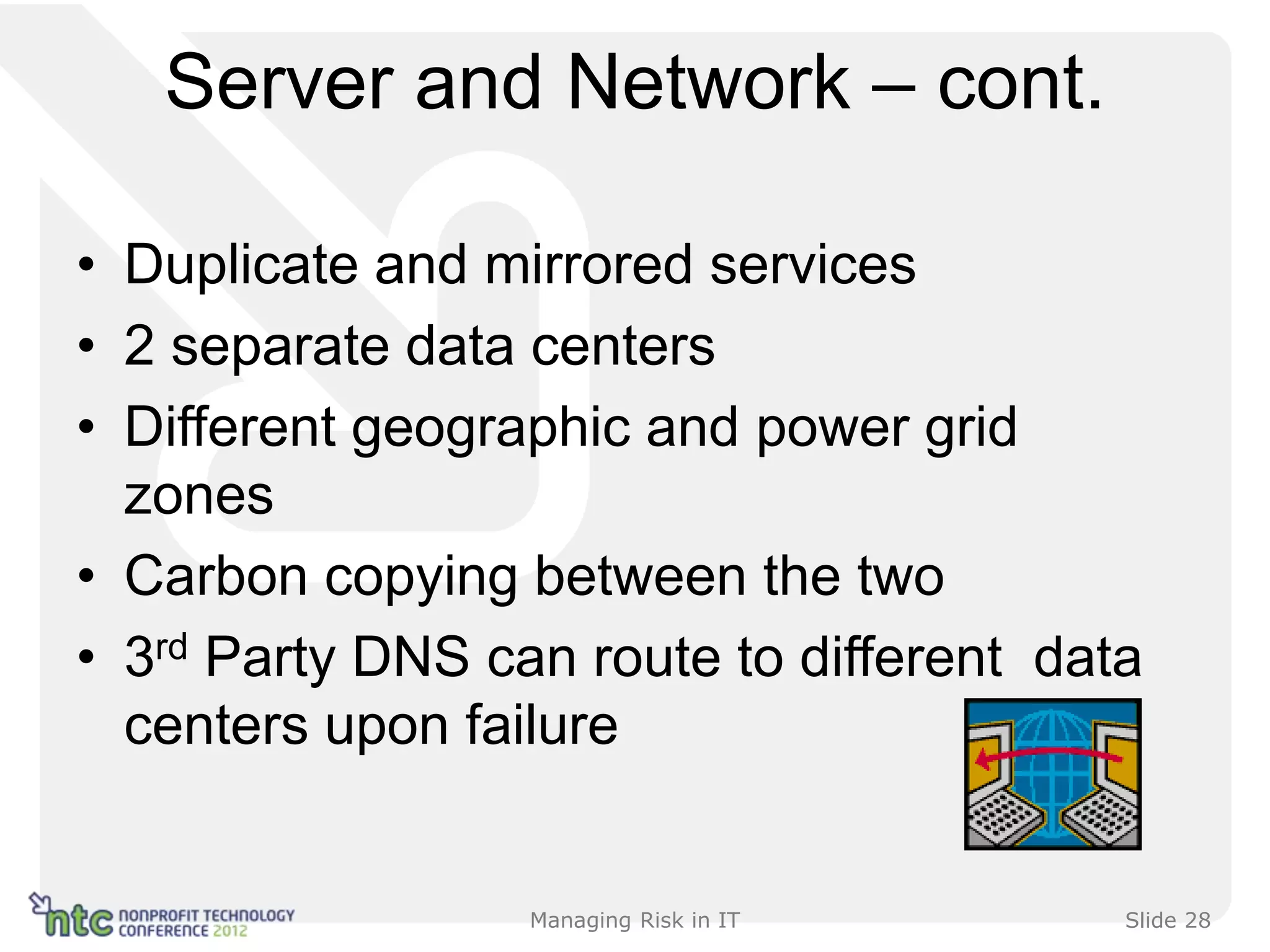 Server and Network – cont.

• Duplicate and mirrored services
• 2 separate data centers
• Different geographic and power grid
  zones
• Carbon copying between the two
• 3rd Party DNS can route to different data
  centers upon failure


                  Managing Risk in IT     Slide 28
 