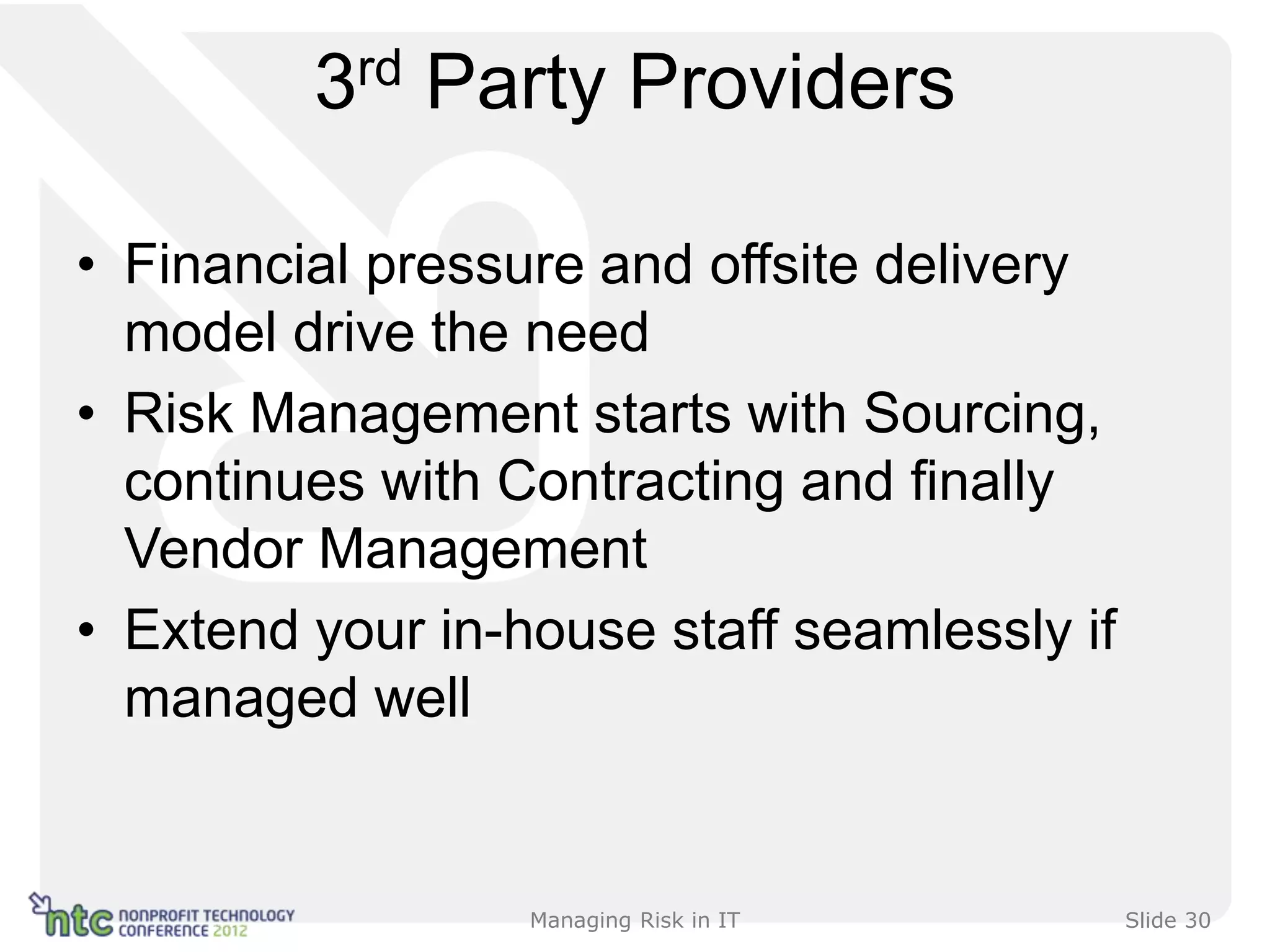 3rd Party Providers

• Financial pressure and offsite delivery
  model drive the need
• Risk Management starts with Sourcing,
  continues with Contracting and finally
  Vendor Management
• Extend your in-house staff seamlessly if
  managed well


                  Managing Risk in IT        Slide 30
 