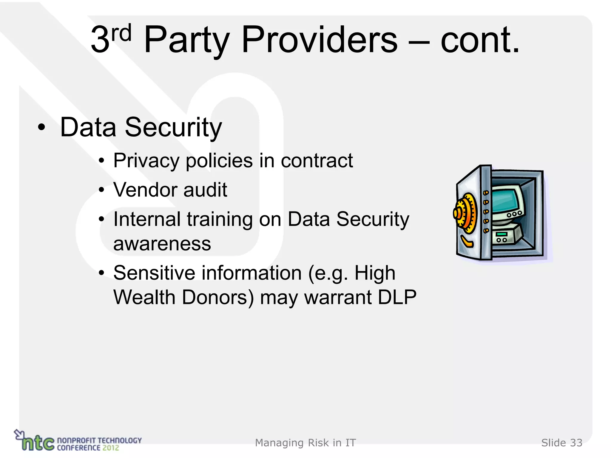 3rd Party Providers – cont.

• Data Security
    • Privacy policies in contract
    • Vendor audit
    • Internal training on Data Security
      awareness
    • Sensitive information (e.g. High
      Wealth Donors) may warrant DLP




                     Managing Risk in IT   Slide 33
 