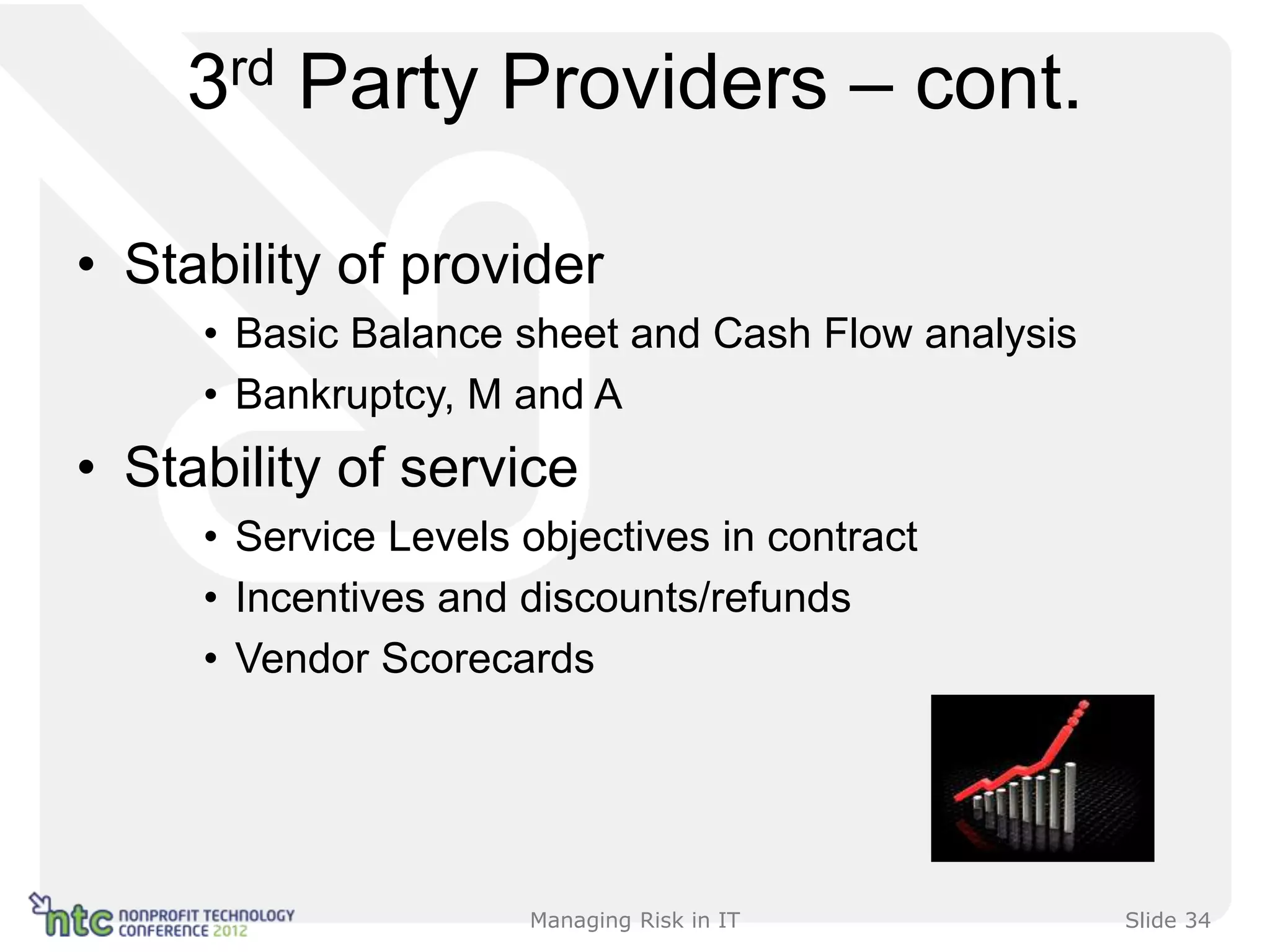 3rd Party Providers – cont.

• Stability of provider
     • Basic Balance sheet and Cash Flow analysis
     • Bankruptcy, M and A
• Stability of service
     • Service Levels objectives in contract
     • Incentives and discounts/refunds
     • Vendor Scorecards




                      Managing Risk in IT           Slide 34
 