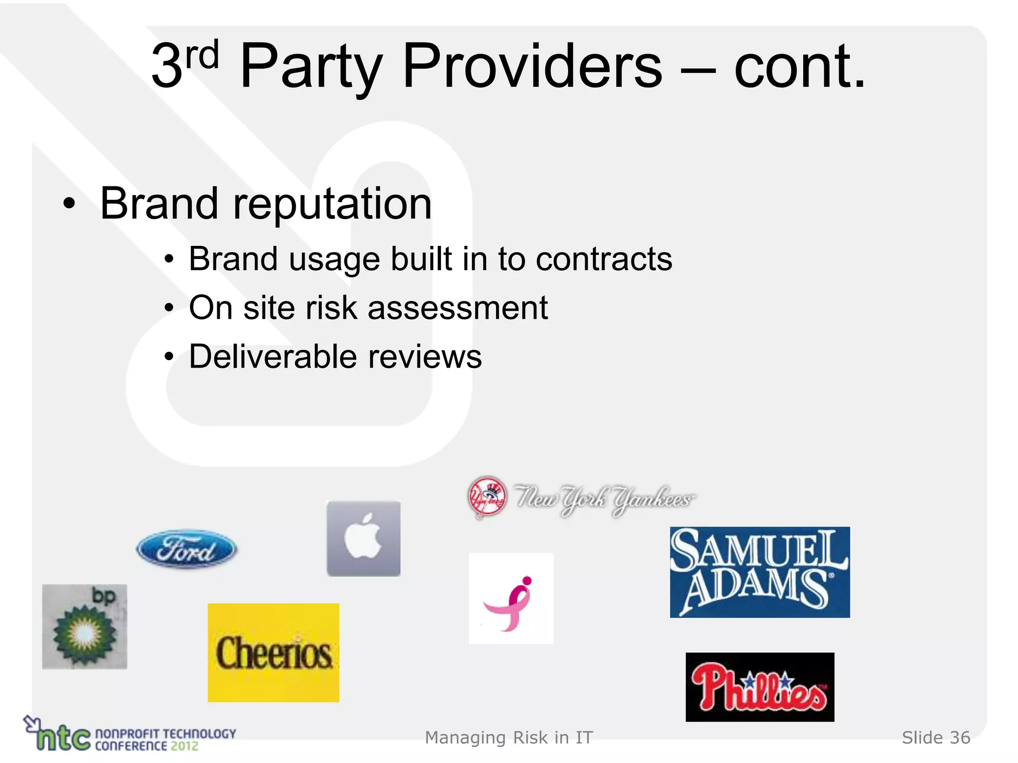 3rd Party Providers – cont.

• Brand reputation
    • Brand usage built in to contracts
    • On site risk assessment
    • Deliverable reviews




                     Managing Risk in IT   Slide 36
 