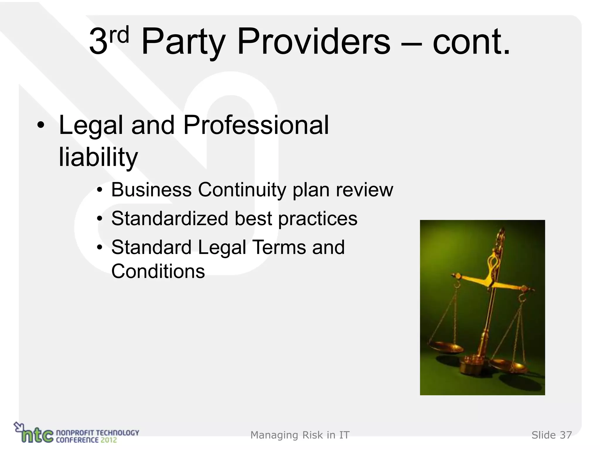 3rd   Party Providers – cont.

• Legal and Professional
  liability
    • Business Continuity plan review
    • Standardized best practices
    • Standard Legal Terms and
      Conditions




                     Managing Risk in IT   Slide 37
 
