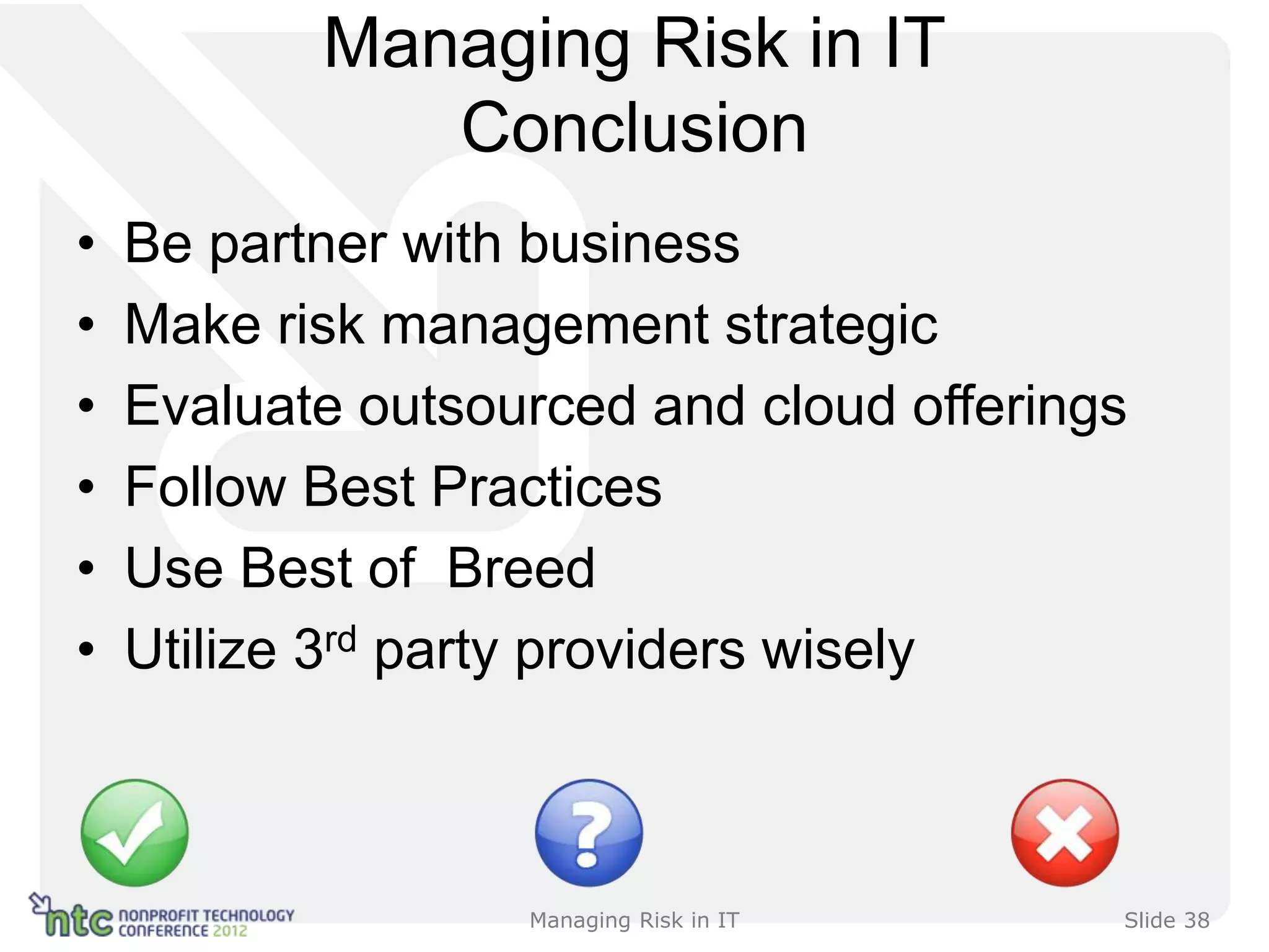 Managing Risk in IT
              Conclusion
•   Be partner with business
•   Make risk management strategic
•   Evaluate outsourced and cloud offerings
•   Follow Best Practices
•   Use Best of Breed
•   Utilize 3rd party providers wisely



                   Managing Risk in IT    Slide 38
 