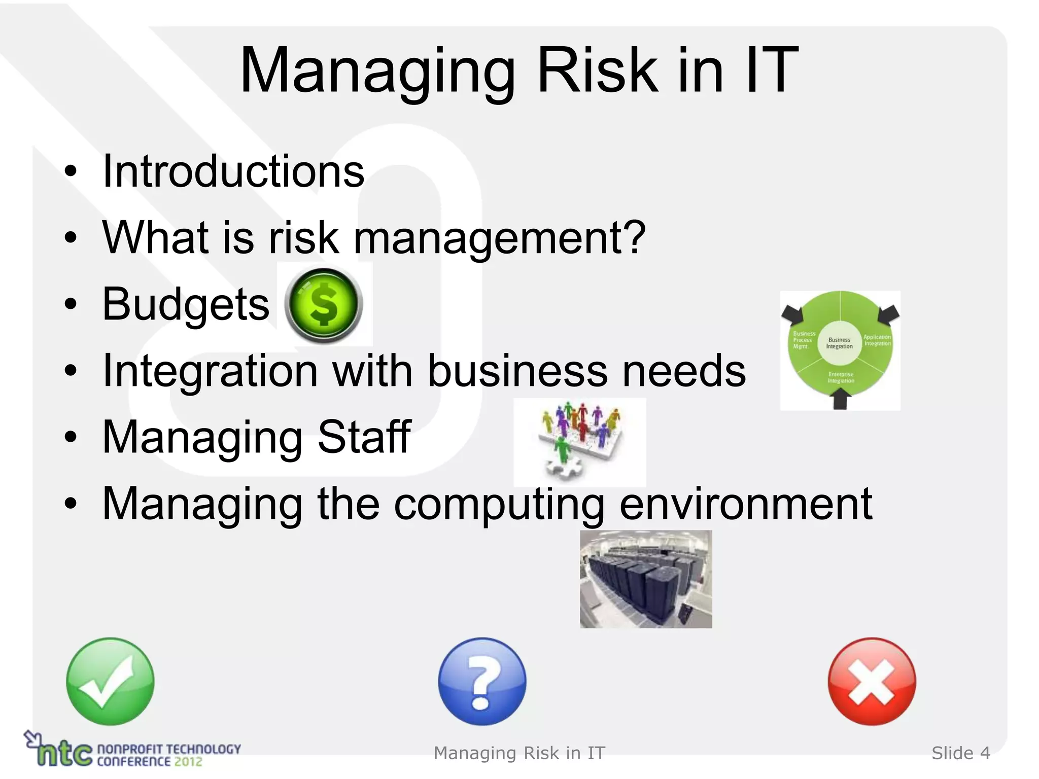 Managing Risk in IT
•   Introductions
•   What is risk management?
•   Budgets
•   Integration with business needs
•   Managing Staff
•   Managing the computing environment




                  Managing Risk in IT    Slide 4
 