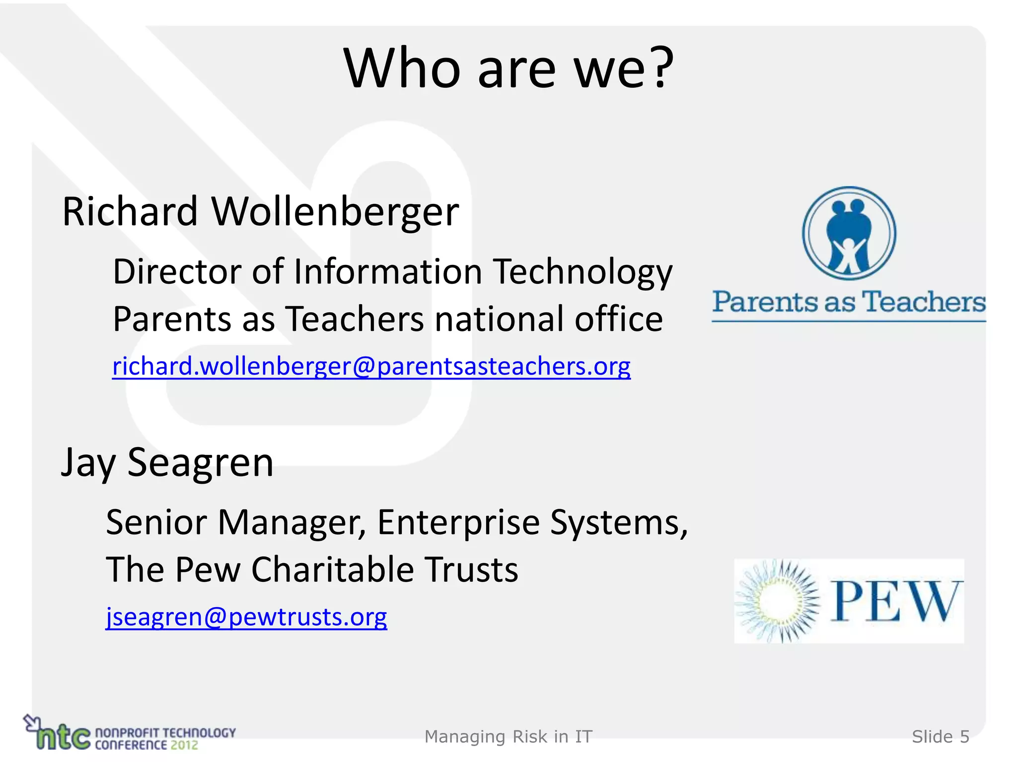 Who are we?

Richard Wollenberger
  Director of Information Technology
  Parents as Teachers national office
  richard.wollenberger@parentsasteachers.org


Jay Seagren
  Senior Manager, Enterprise Systems,
  The Pew Charitable Trusts
  jseagren@pewtrusts.org



                           Managing Risk in IT   Slide 5
 