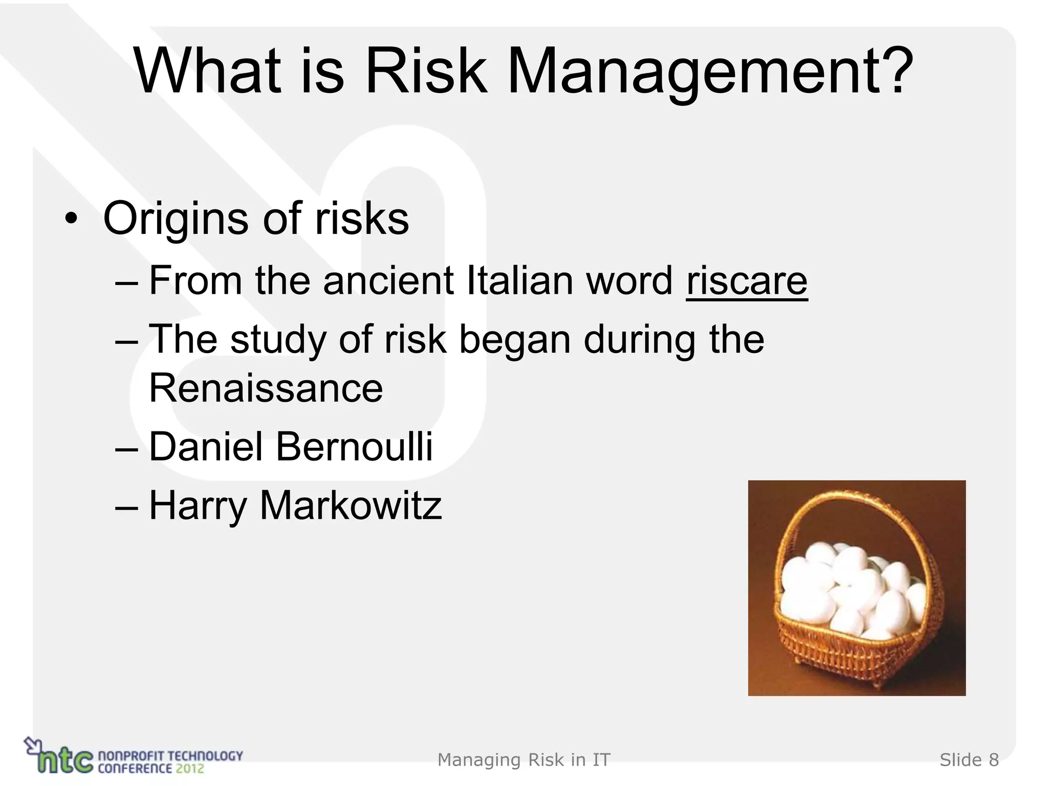 What is Risk Management?

• Origins of risks
  – From the ancient Italian word riscare
  – The study of risk began during the
    Renaissance
  – Daniel Bernoulli
  – Harry Markowitz




                     Managing Risk in IT    Slide 8
 