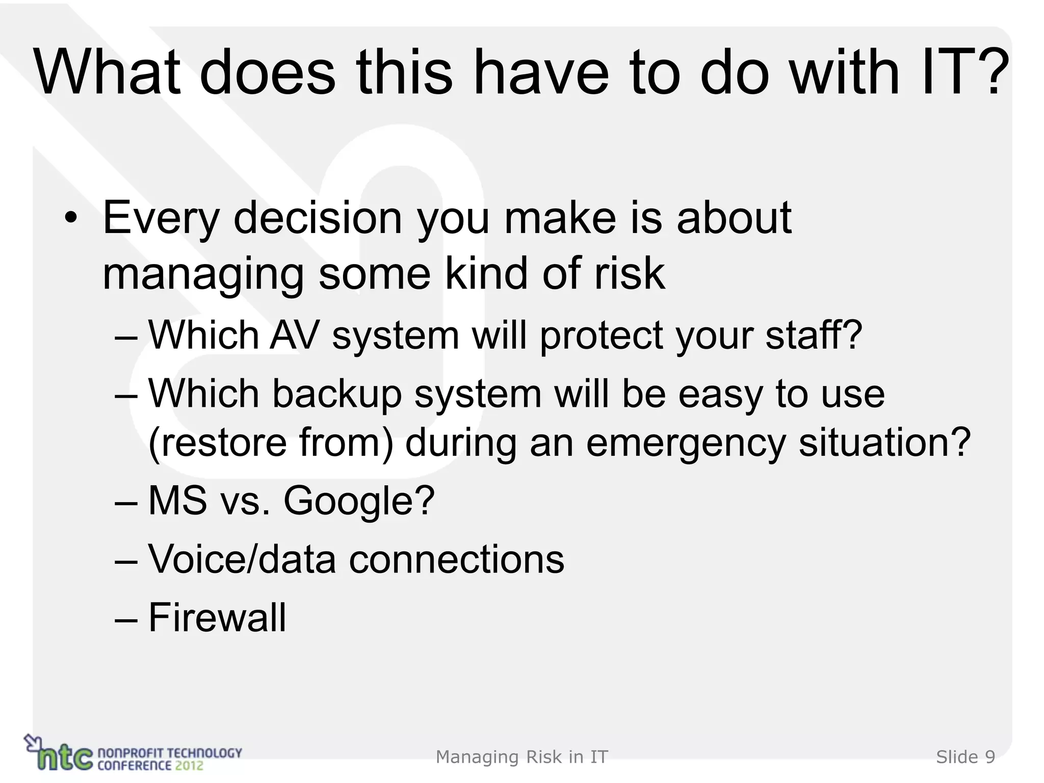What does this have to do with IT?

 • Every decision you make is about
   managing some kind of risk
   – Which AV system will protect your staff?
   – Which backup system will be easy to use
     (restore from) during an emergency situation?
   – MS vs. Google?
   – Voice/data connections
   – Firewall


                    Managing Risk in IT         Slide 9
 