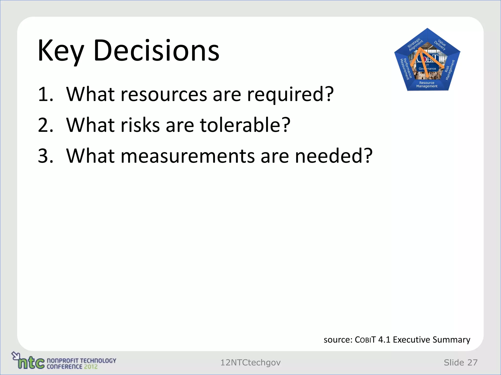 Key Decisions
1. What resources are required?
2. What risks are tolerable?
3. What measurements are needed?




                                source: COBIT 4.1 Executive Summary

                 12NTCtechgov                               Slide 27
 