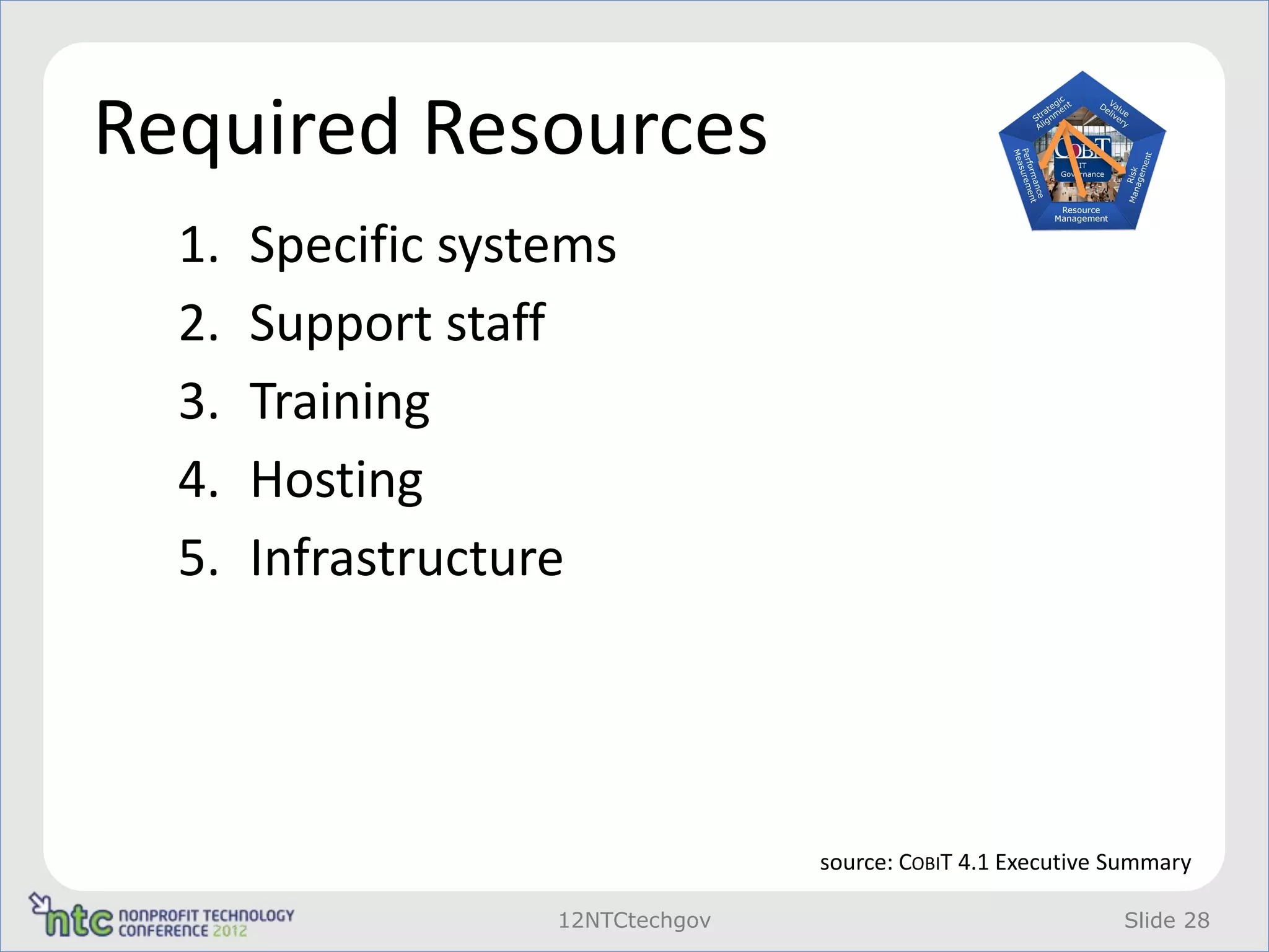 Required Resources
  1.   Specific systems
  2.   Support staff
  3.   Training
  4.   Hosting
  5.   Infrastructure




                                   source: COBIT 4.1 Executive Summary

                    12NTCtechgov                               Slide 28
 