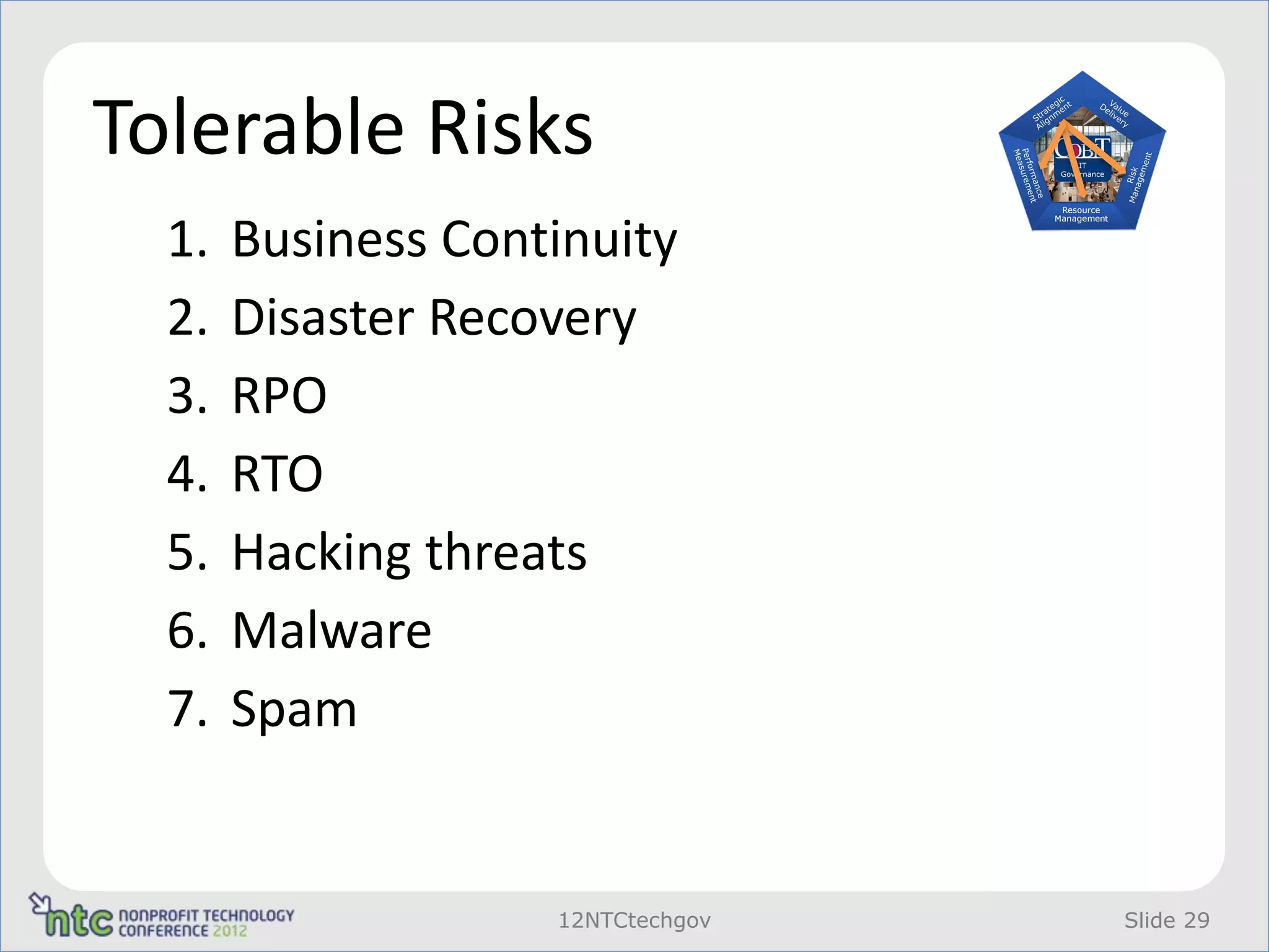 Tolerable Risks
  1.   Business Continuity
  2.   Disaster Recovery
  3.   RPO
  4.   RTO
  5.   Hacking threats
  6.   Malware
  7.   Spam


                    12NTCtechgov   Slide 29
 