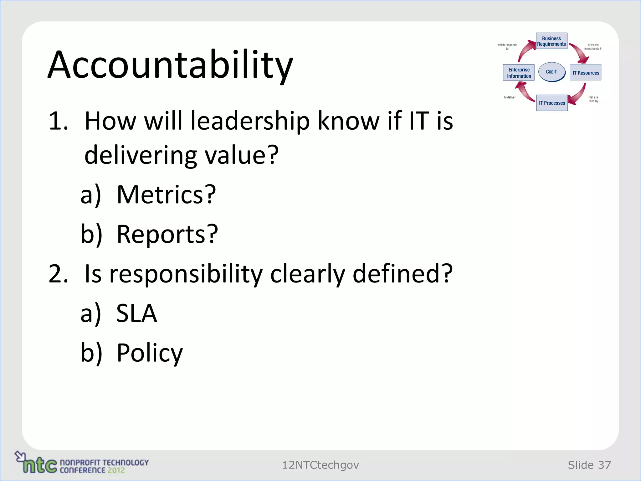 Accountability
1. How will leadership know if IT is
   delivering value?
   a) Metrics?
   b) Reports?
2. Is responsibility clearly defined?
   a) SLA
   b) Policy


                     12NTCtechgov       Slide 37
 