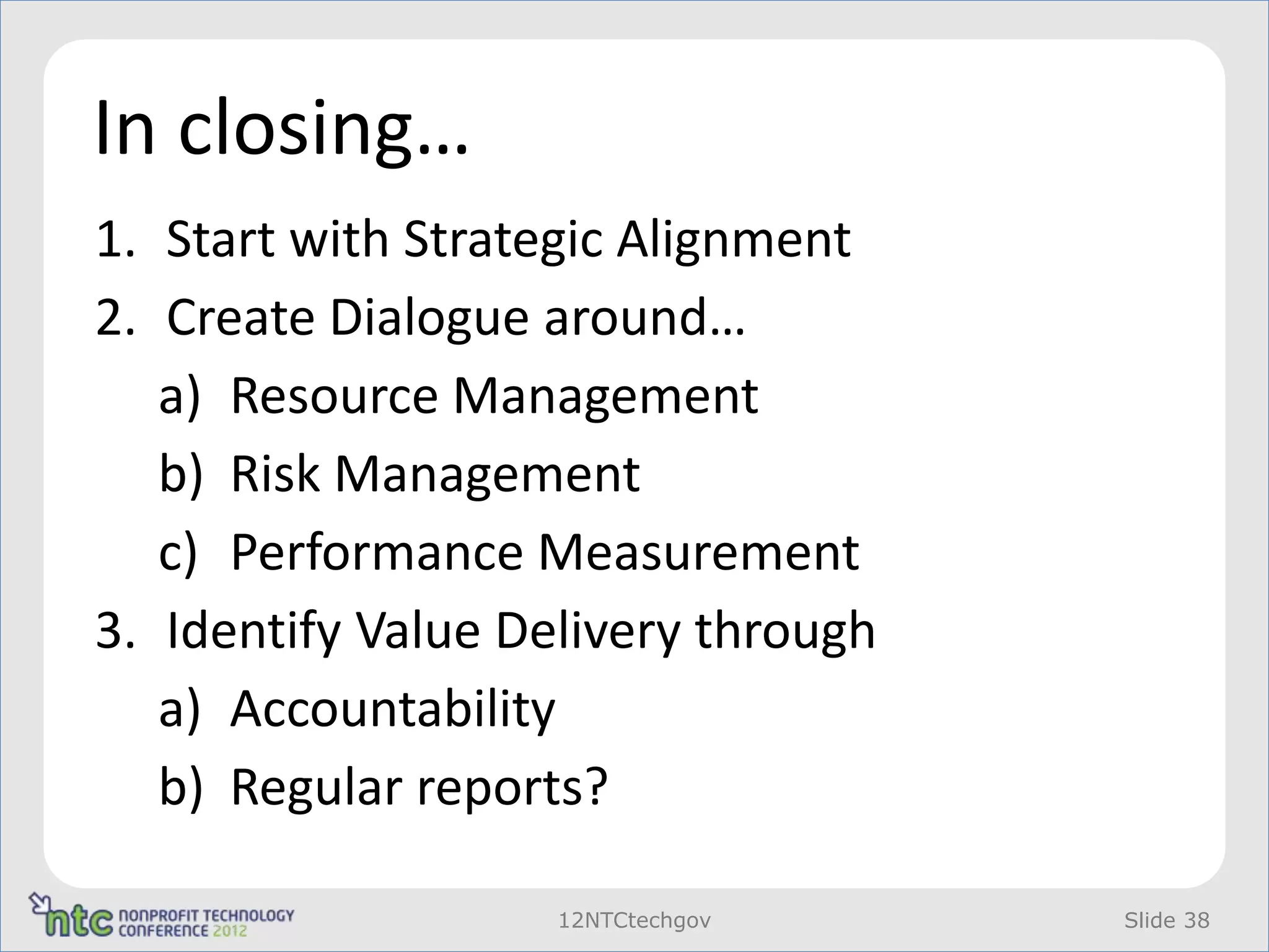 In closing…
1. Start with Strategic Alignment
2. Create Dialogue around…
   a) Resource Management
   b) Risk Management
   c) Performance Measurement
3. Identify Value Delivery through
   a) Accountability
   b) Regular reports?

                    12NTCtechgov     Slide 38
 
