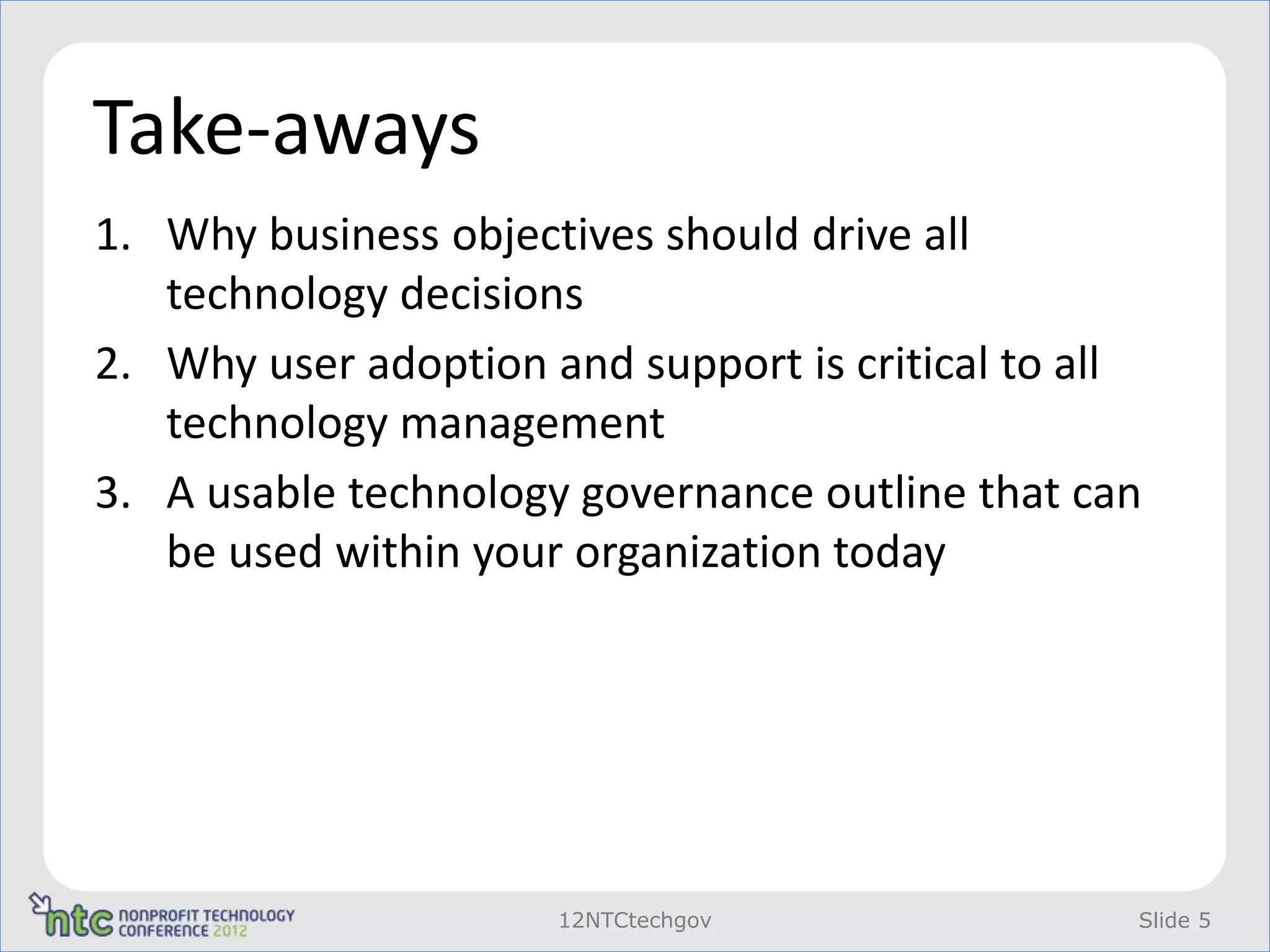 Take-aways
1. Why business objectives should drive all
   technology decisions
2. Why user adoption and support is critical to all
   technology management
3. A usable technology governance outline that can
   be used within your organization today




                      12NTCtechgov                Slide 5
 