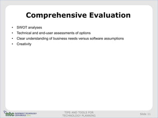Comprehensive Evaluation
•   SWOT analyses
•   Technical and end-user assessments of options
•   Clear understanding of business needs versus software assumptions
•   Creativity




                                TIPS AND TOOLS FOR
                                                                        Slide 11
                               TECHNOLOGY PLANNING
 