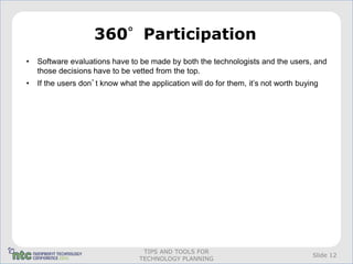 360°Participation
•   Software evaluations have to be made by both the technologists and the users, and
    those decisions have to be vetted from the top.
•   If the users don’t know what the application will do for them, it’s not worth buying




                                   TIPS AND TOOLS FOR
                                                                                      Slide 12
                                  TECHNOLOGY PLANNING
 