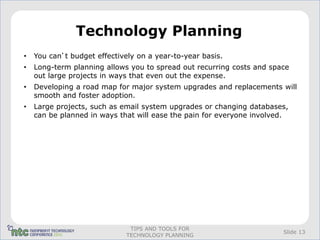 Technology Planning
•   You can’t budget effectively on a year-to-year basis.
•   Long-term planning allows you to spread out recurring costs and space
    out large projects in ways that even out the expense.
•   Developing a road map for major system upgrades and replacements will
    smooth and foster adoption.
•   Large projects, such as email system upgrades or changing databases,
    can be planned in ways that will ease the pain for everyone involved.




                              TIPS AND TOOLS FOR
                                                                       Slide 13
                             TECHNOLOGY PLANNING
 