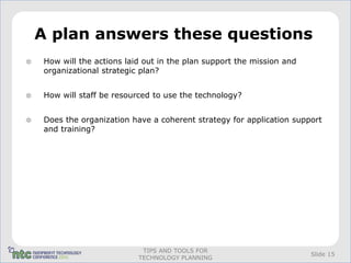 A plan answers these questions
How will the actions laid out in the plan support the mission and
organizational strategic plan?


How will staff be resourced to use the technology?


Does the organization have a coherent strategy for application support
and training?




                         TIPS AND TOOLS FOR
                                                                    Slide 15
                        TECHNOLOGY PLANNING
 