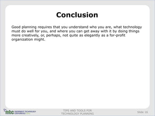 Conclusion
Good planning requires that you understand who you are, what technology
must do well for you, and where you can get away with it by doing things
more creatively, or, perhaps, not quite as elegantly as a for-profit
organization might.




                            TIPS AND TOOLS FOR
                                                                     Slide 16
                           TECHNOLOGY PLANNING
 