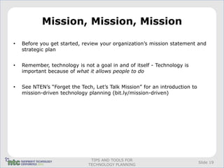 Mission, Mission, Mission

•   Before you get started, review your organization’s mission statement and
    strategic plan


•   Remember, technology is not a goal in and of itself - Technology is
    important because of what it allows people to do


•   See NTEN’s “Forget the Tech, Let’s Talk Mission” for an introduction to
    mission-driven technology planning (bit.ly/mission-driven)




                               TIPS AND TOOLS FOR
                                                                              Slide 19
                              TECHNOLOGY PLANNING
 