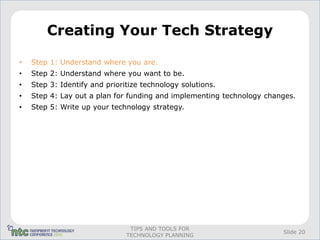 Creating Your Tech Strategy

•   Step 1: Understand where you are.
•   Step 2: Understand where you want to be.
•   Step 3: Identify and prioritize technology solutions.
•   Step 4: Lay out a plan for funding and implementing technology changes.
•   Step 5: Write up your technology strategy.




                                TIPS AND TOOLS FOR
                                                                       Slide 20
                               TECHNOLOGY PLANNING
 