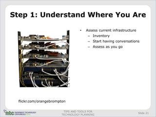 Step 1: Understand Where You Are

                                 •   Assess current infrastructure
                                      – Inventory
                                      – Start having conversations
                                      – Assess as you go




 flickr.com/orangebrompton

                        TIPS AND TOOLS FOR
                                                                     Slide 21
                       TECHNOLOGY PLANNING
 