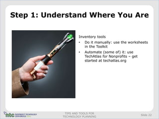 Step 1: Understand Where You Are

                     Inventory tools
                     •   Do it manually: use the worksheets
                         in the Toolkit
                     •   Automate (some of) it: use
                         TechAtlas for Nonprofits – get
                         started at techatlas.org




             TIPS AND TOOLS FOR
                                                          Slide 22
            TECHNOLOGY PLANNING
 