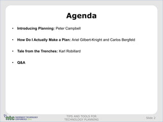 Agenda
•   Introducing Planning: Peter Campbell


•   How Do I Actually Make a Plan: Ariel Gilbert-Knight and Carlos Bergfeld


•   Tale from the Trenches: Karl Robillard


•   Q&A




                                 TIPS AND TOOLS FOR
                                                                              Slide 2
                                TECHNOLOGY PLANNING
 