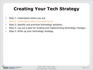 Creating Your Tech Strategy

•   Step 1: Understand where you are.
•   Step 2: Understand where you want to be.
•   Step 3: Identify and prioritize technology solutions.
•   Step 4: Lay out a plan for funding and implementing technology changes.
•   Step 5: Write up your technology strategy.




                                TIPS AND TOOLS FOR
                                                                       Slide 30
                               TECHNOLOGY PLANNING
 