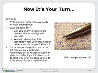Now It’s Your Turn…

Exercise:
• Write down a few technology goals
   for your organization
• Evaluate each one:
     – Can you clearly articulate the
        benefits the technology will
        provide?
     – Would implementing this
        technology help your organization
        better meet its mission? How so?
• Try to rewrite the goal so that it: is
   not focused on a particular
   technology, but is instead focused on
   what the technology will allow you to
   do (and why what it allows you to do            flickr.com/photosteve101
   is important for your organization)



                              TIPS AND TOOLS FOR
                                                                       Slide 35
                             TECHNOLOGY PLANNING
 