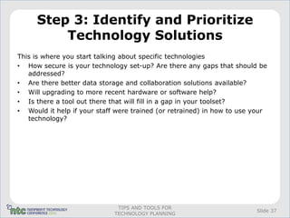 Step 3: Identify and Prioritize
         Technology Solutions
This is where you start talking about specific technologies
• How secure is your technology set-up? Are there any gaps that should be
   addressed?
• Are there better data storage and collaboration solutions available?
• Will upgrading to more recent hardware or software help?
• Is there a tool out there that will fill in a gap in your toolset?
• Would it help if your staff were trained (or retrained) in how to use your
   technology?




                              TIPS AND TOOLS FOR
                                                                        Slide 37
                             TECHNOLOGY PLANNING
 