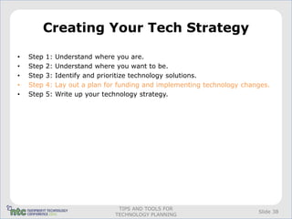 Creating Your Tech Strategy

•   Step   1:   Understand where you are.
•   Step   2:   Understand where you want to be.
•   Step   3:   Identify and prioritize technology solutions.
•   Step   4:   Lay out a plan for funding and implementing technology changes.
•   Step   5:   Write up your technology strategy.




                                  TIPS AND TOOLS FOR
                                                                           Slide 38
                                 TECHNOLOGY PLANNING
 