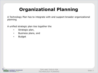 Organizational Planning
A Technology Plan has to integrate with and support broader organizational
planning


A unified strategic plan ties together the
     •    Strategic plan,
     •    Business plans, and
     •    Budget




                              TIPS AND TOOLS FOR
                                                                        Slide 3
                             TECHNOLOGY PLANNING
 