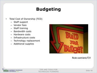 Budgeting

•   Total Cost of Ownership (TCO)
     – Staff support
     – Vendor fees
     – Staff training
     – Bandwidth costs
     – Hardware costs
     – Infrastructure costs
     – Technology replacement
     – Additional supplies




                                                   flickr.com/eric731



                              TIPS AND TOOLS FOR
                                                                Slide 40
                             TECHNOLOGY PLANNING
 