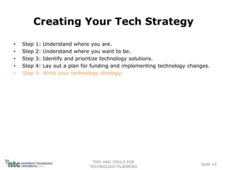 Creating Your Tech Strategy

•   Step   1:   Understand where you are.
•   Step   2:   Understand where you want to be.
•   Step   3:   Identify and prioritize technology solutions.
•   Step   4:   Lay out a plan for funding and implementing technology changes.
•   Step   5:   Write your technology strategy.




                                  TIPS AND TOOLS FOR
                                                                           Slide 43
                                 TECHNOLOGY PLANNING
 