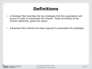 Definitions
•   A Strategic Plan describes the key strategies that the organization will
    pursue in order to accomplish the mission. These tie directly to the
    mission statement, goals and values.


•   A Business Plan outlines the steps required to accomplish the strategies.




                               TIPS AND TOOLS FOR
                                                                               Slide 4
                              TECHNOLOGY PLANNING
 