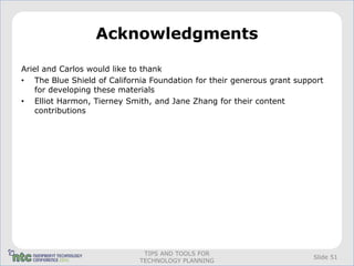 Acknowledgments

Ariel and Carlos would like to thank
• The Blue Shield of California Foundation for their generous grant support
    for developing these materials
• Elliot Harmon, Tierney Smith, and Jane Zhang for their content
    contributions




                              TIPS AND TOOLS FOR
                                                                        Slide 51
                             TECHNOLOGY PLANNING
 