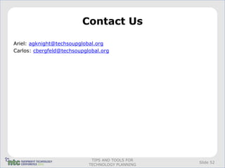 Contact Us

Ariel: agknight@techsoupglobal.org
Carlos: cbergfeld@techsoupglobal.org




                             TIPS AND TOOLS FOR
                                                  Slide 52
                            TECHNOLOGY PLANNING
 