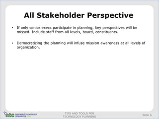 All Stakeholder Perspective
•   If only senior execs participate in planning, key perspectives will be
    missed. Include staff from all levels, board, constituents.


•   Democratizing the planning will infuse mission awareness at all levels of
    organization.




                               TIPS AND TOOLS FOR
                                                                             Slide 6
                              TECHNOLOGY PLANNING
 