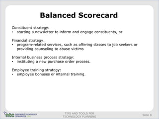 Balanced Scorecard
Constituent strategy:
• starting a newsletter to inform and engage constituents, or

Financial strategy:
• program-related services, such as offering classes to job seekers or
   providing counseling to abuse victims

Internal business process strategy:
• instituting a new purchase order process.

Employee training strategy:
• employee bonuses or internal training.




                             TIPS AND TOOLS FOR
                                                                         Slide 8
                            TECHNOLOGY PLANNING
 