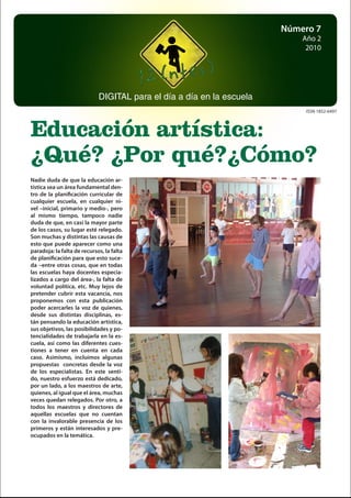 1
Número 7
Año 2
2010
DIGITAL para el día a día en la escuela
Educación artística:
¿Qué? ¿Por qué?¿Cómo?
ISSN 1852-6497
Nadie duda de que la educación ar-
tística sea un área fundamental den-
tro de la planificación curricular de
cualquier escuela, en cualquier ni-
vel –inicial, primario y medio-, pero
al mismo tiempo, tampoco nadie
duda de que, en casi la mayor parte
de los casos, su lugar esté relegado.
Son muchas y distintas las causas de
esto que puede aparecer como una
paradoja: la falta de recursos, la falta
de planificación para que esto suce-
da –entre otras cosas, que en todas
las escuelas haya docentes especia-
lizados a cargo del área-, la falta de
voluntad política, etc. Muy lejos de
pretender cubrir esta vacancia, nos
proponemos con esta publicación
poder acercarles la voz de quienes,
desde sus distintas disciplinas, es-
tán pensando la educación artística,
sus objetivos, las posibilidades y po-
tencialidades de trabajarla en la es-
cuela, así como las diferentes cues-
tiones a tener en cuenta en cada
caso. Asimismo, incluimos algunas
propuestas concretas desde la voz
de los especialistas. En este senti-
do, nuestro esfuerzo está dedicado,
por un lado, a los maestros de arte,
quienes, al igual que el área, muchas
veces quedan relegados. Por otro, a
todos los maestros y directores de
aquellas escuelas que no cuentan
con la invalorable presencia de los
primeros y están interesados y pre-
ocupados en la temática.
 