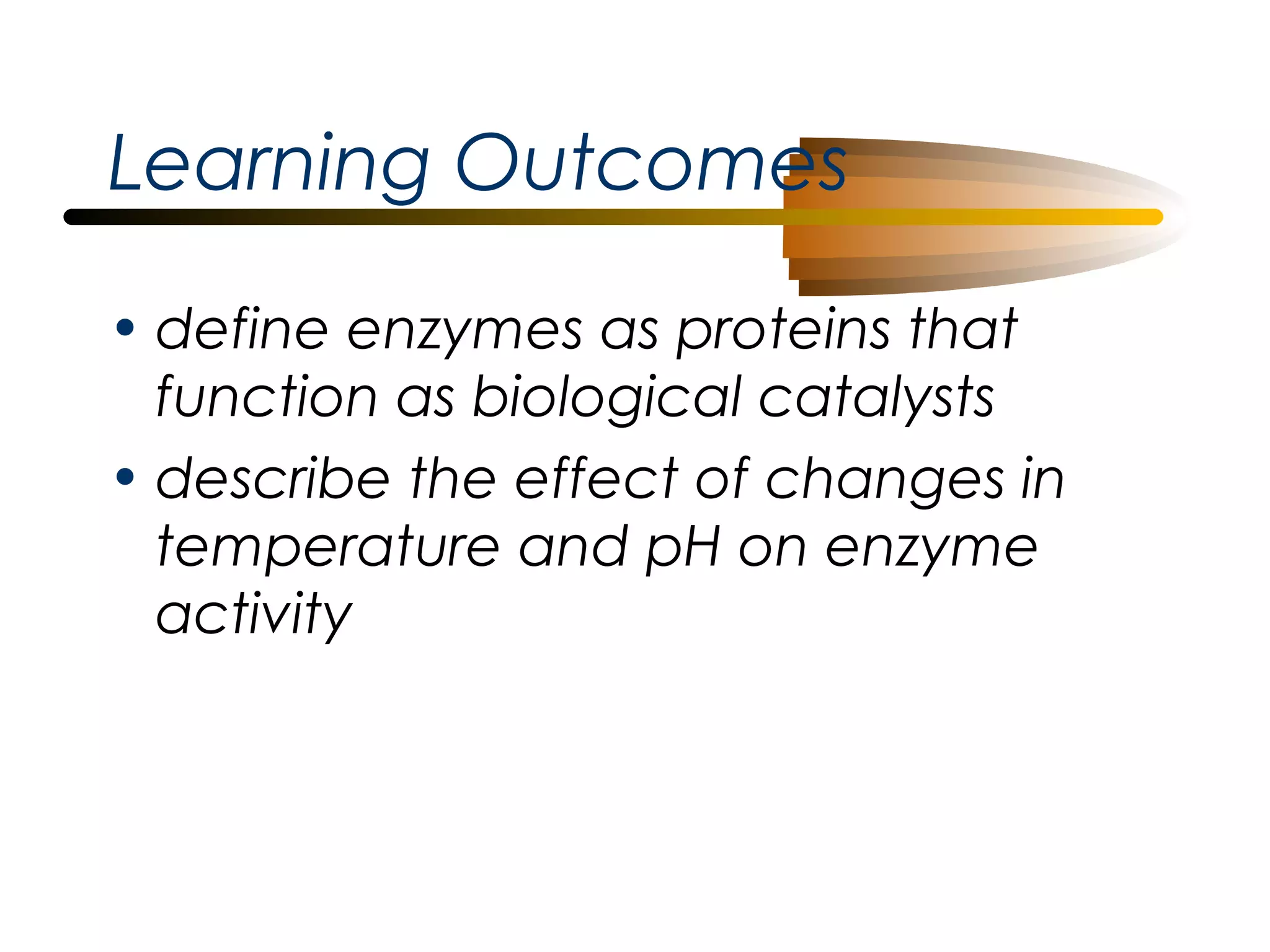Learning Outcomes
• define enzymes as proteins that
function as biological catalysts
• describe the effect of changes in
temperature and pH on enzyme
activity

 