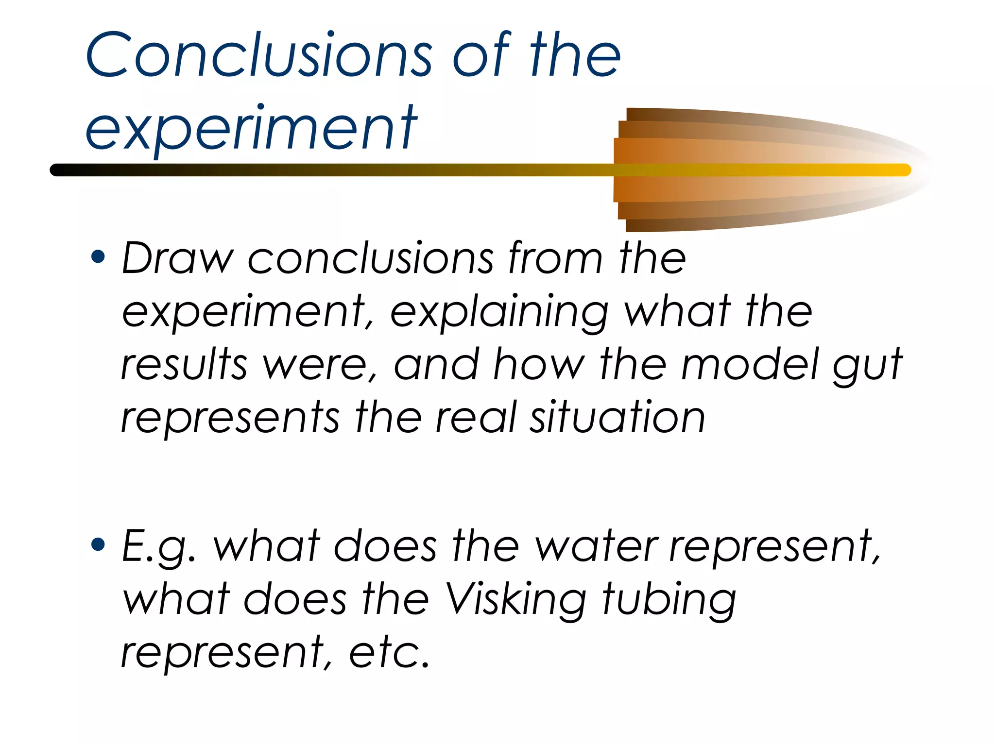 Conclusions of the
experiment
• Draw conclusions from the
experiment, explaining what the
results were, and how the model gut
represents the real situation
• E.g. what does the water represent,
what does the Visking tubing
represent, etc.

 