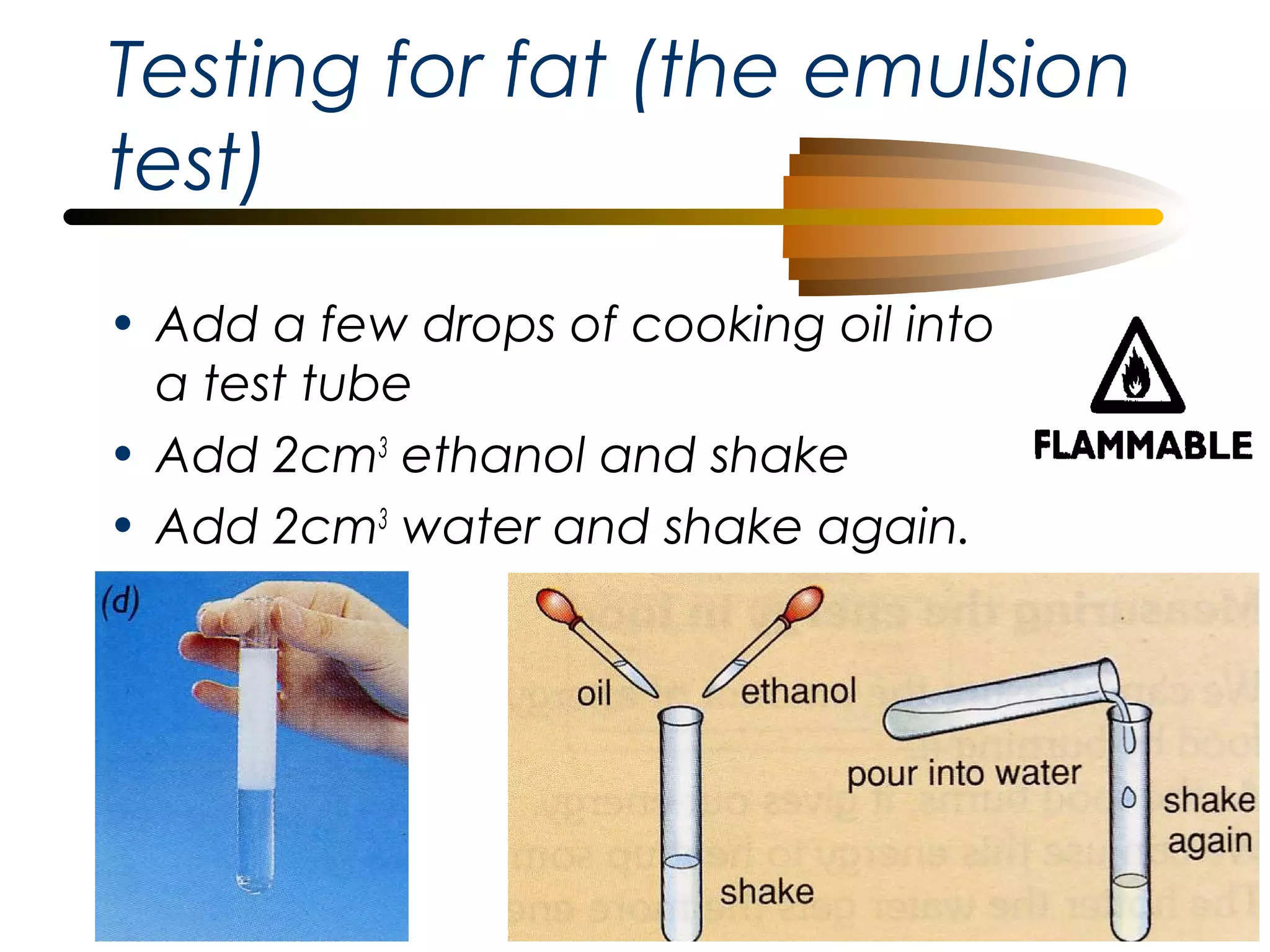Testing for fat (the emulsion
test)
• Add a few drops of cooking oil into
a test tube
• Add 2cm3 ethanol and shake
• Add 2cm3 water and shake again.

 