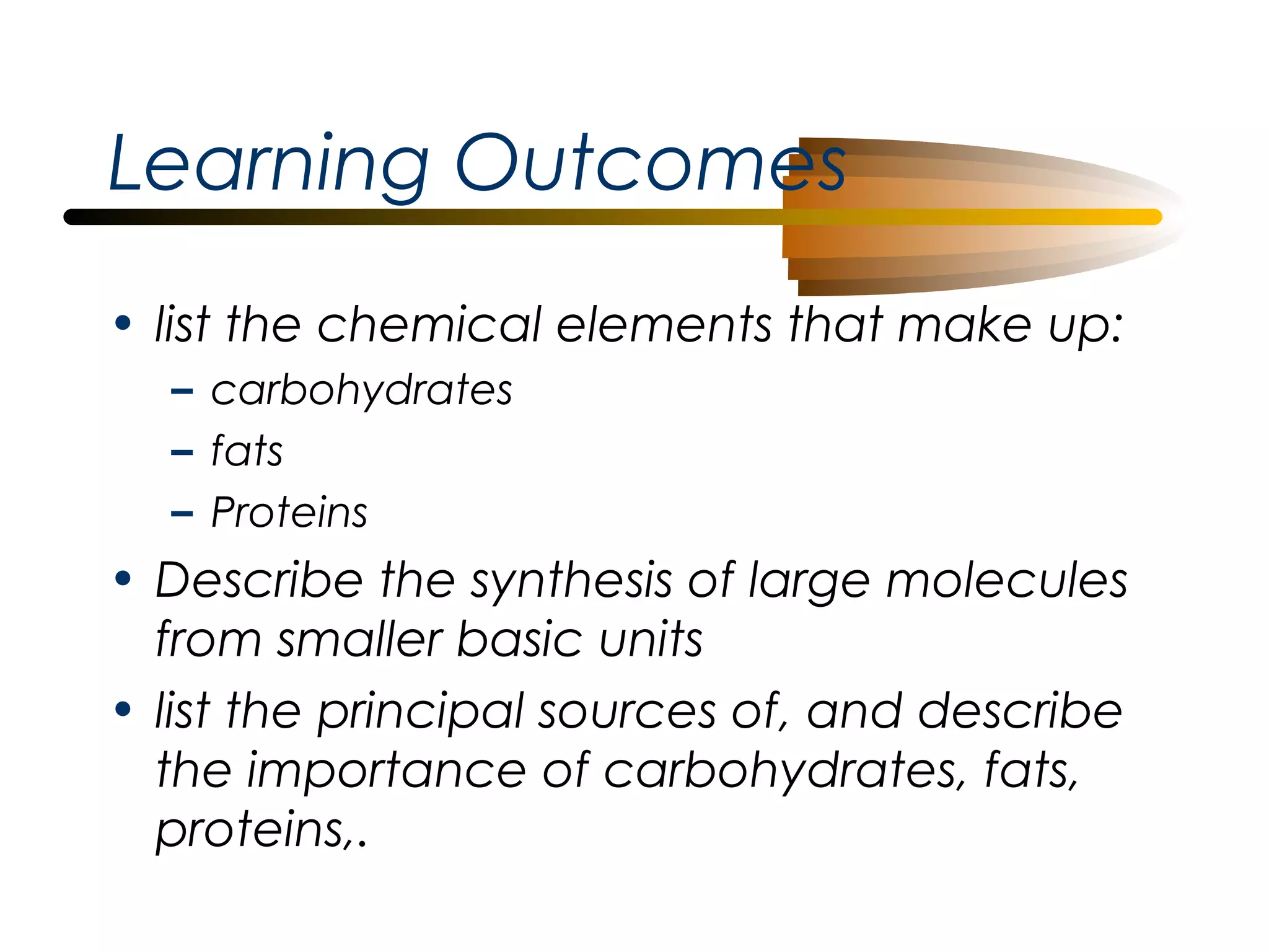 Learning Outcomes
• list the chemical elements that make up:
– carbohydrates
– fats
– Proteins

• Describe the synthesis of large molecules
from smaller basic units
• list the principal sources of, and describe
the importance of carbohydrates, fats,
proteins,.

 