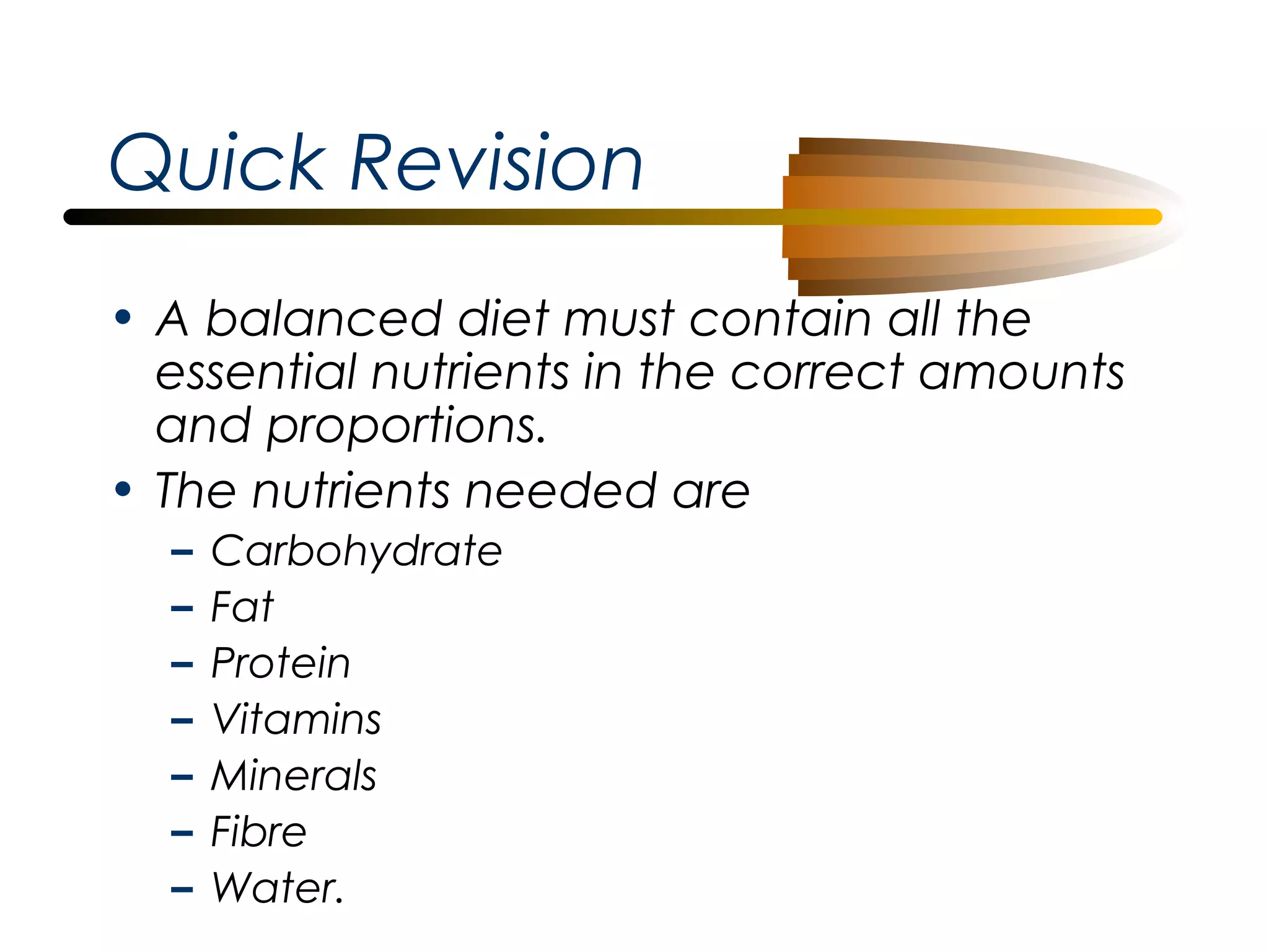 Quick Revision
• A balanced diet must contain all the
essential nutrients in the correct amounts
and proportions.
• The nutrients needed are
–
–
–
–
–
–
–

Carbohydrate
Fat
Protein
Vitamins
Minerals
Fibre
Water.

 