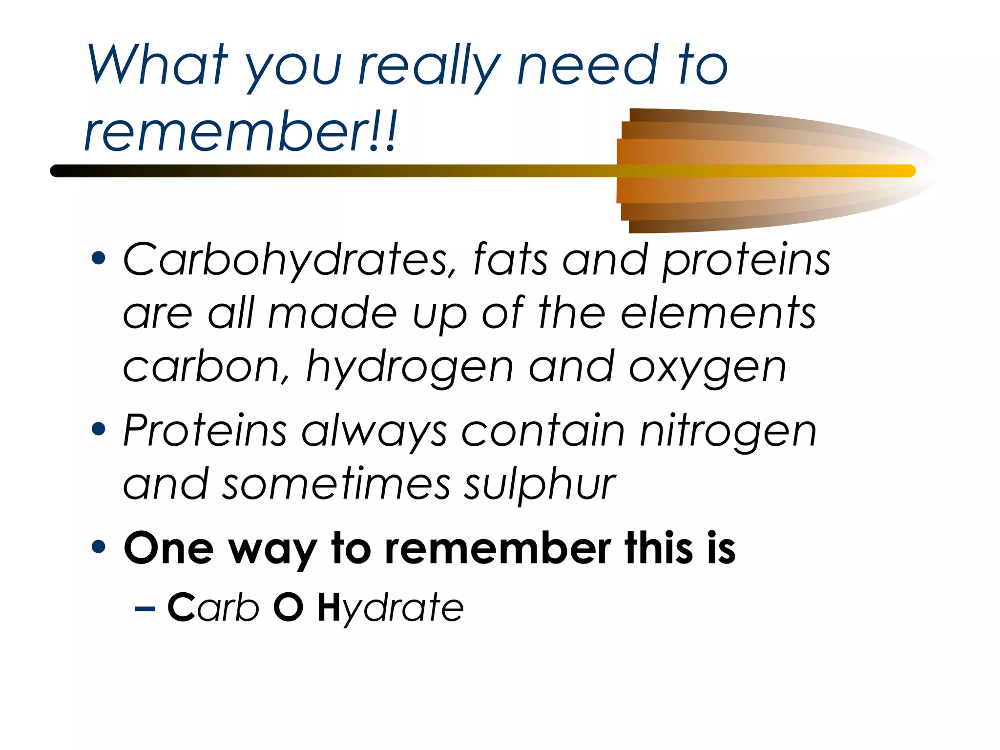 What you really need to
remember!!
• Carbohydrates, fats and proteins
are all made up of the elements
carbon, hydrogen and oxygen
• Proteins always contain nitrogen
and sometimes sulphur
• One way to remember this is
– Carb O Hydrate

 